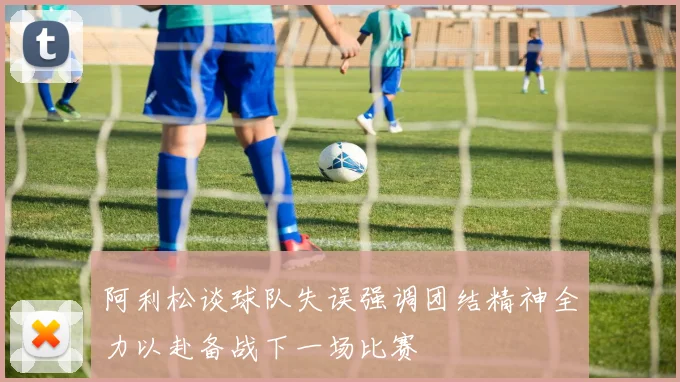 阿利松谈球队失误强调团结精神全力以赴备战下一场比赛