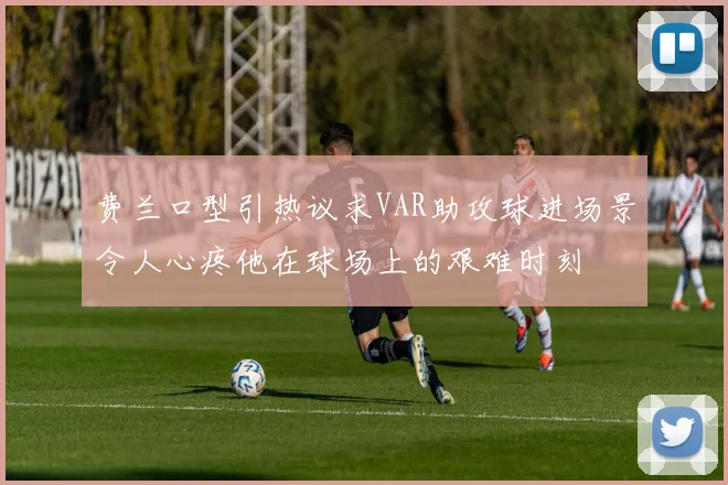 费兰口型引热议求VAR助攻球进场景令人心疼他在球场上的艰难时刻