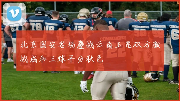 北京国安客场鏖战云南玉昆双方激战成和三球平分秋色