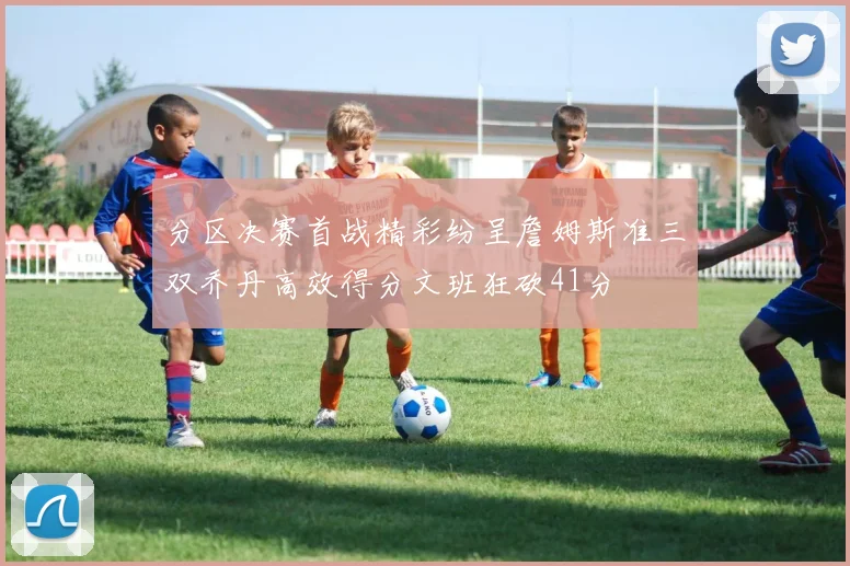 分区决赛首战精彩纷呈詹姆斯准三双乔丹高效得分文班狂砍41分
