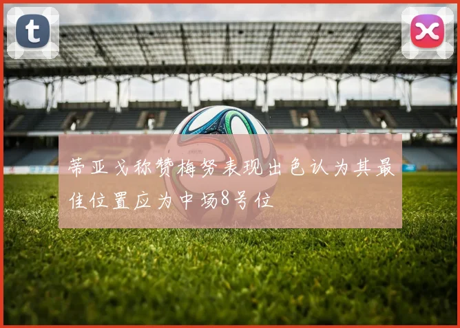蒂亚戈称赞梅努表现出色认为其最佳位置应为中场8号位