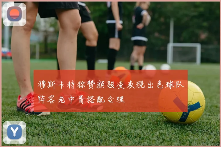 穆斯卡特称赞颜骏凌表现出色球队阵容老中青搭配合理