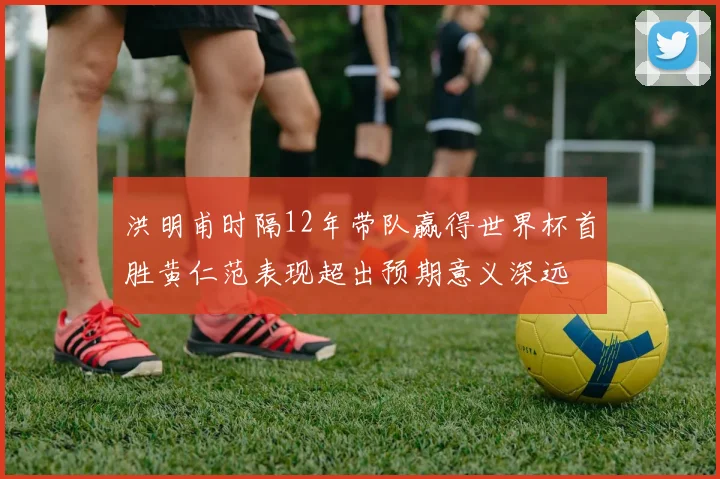 洪明甫时隔12年带队赢得世界杯首胜黄仁范表现超出预期意义深远