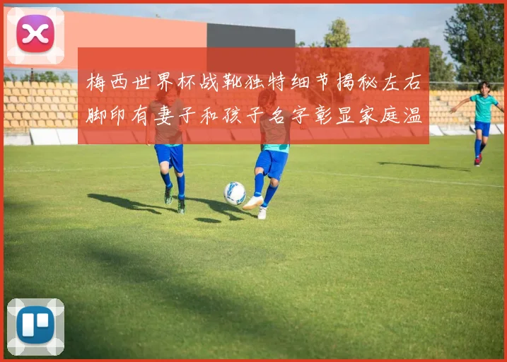 梅西世界杯战靴独特细节揭秘左右脚印有妻子和孩子名字彰显家庭温暖