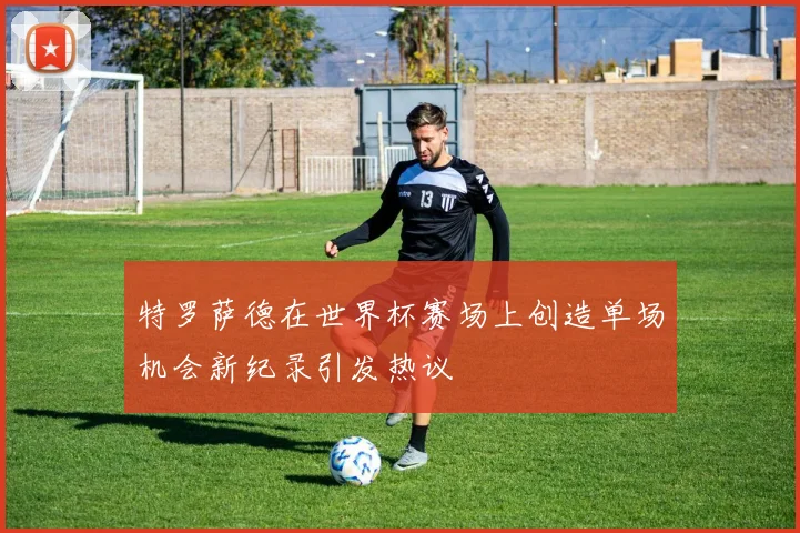 特罗萨德在世界杯赛场上创造单场机会新纪录引发热议