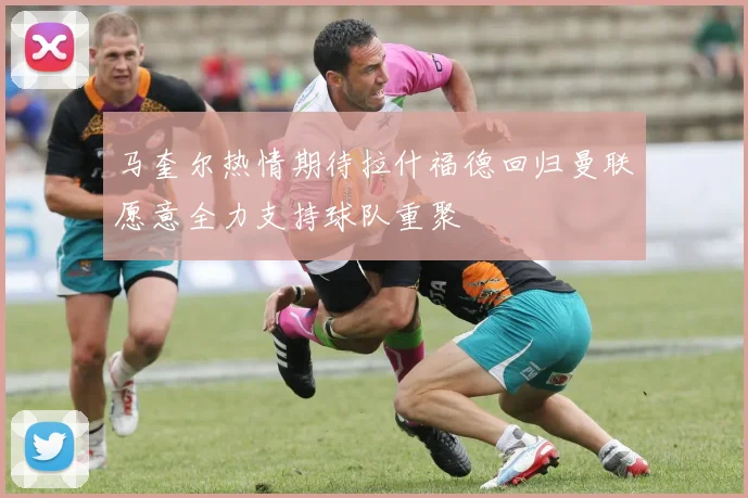 马奎尔热情期待拉什福德回归曼联愿意全力支持球队重聚
