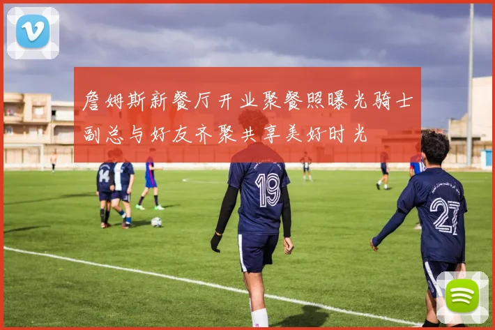 詹姆斯新餐厅开业聚餐照曝光骑士副总与好友齐聚共享美好时光