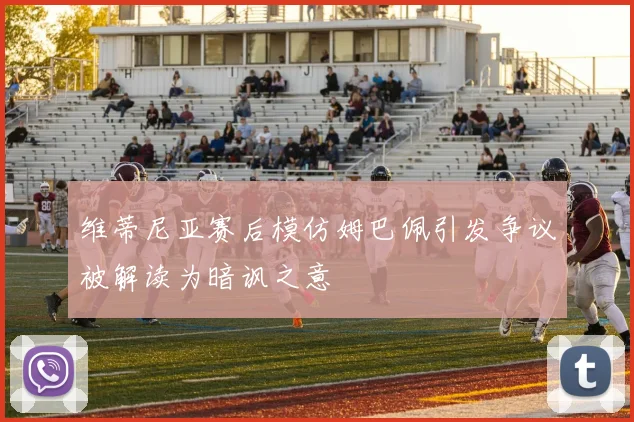 维蒂尼亚赛后模仿姆巴佩引发争议被解读为暗讽之意