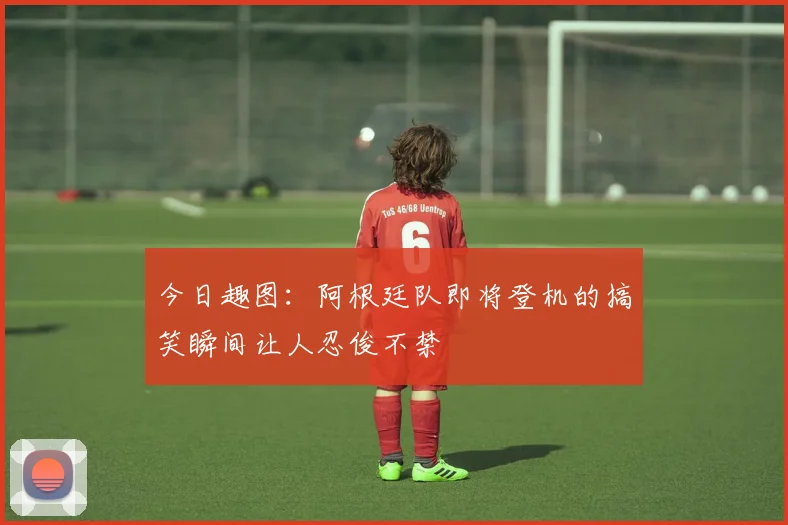 今日趣图：阿根廷队即将登机的搞笑瞬间让人忍俊不禁